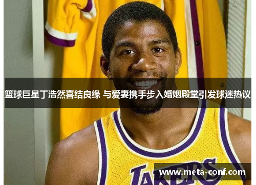 篮球巨星丁浩然喜结良缘 与爱妻携手步入婚姻殿堂引发球迷热议